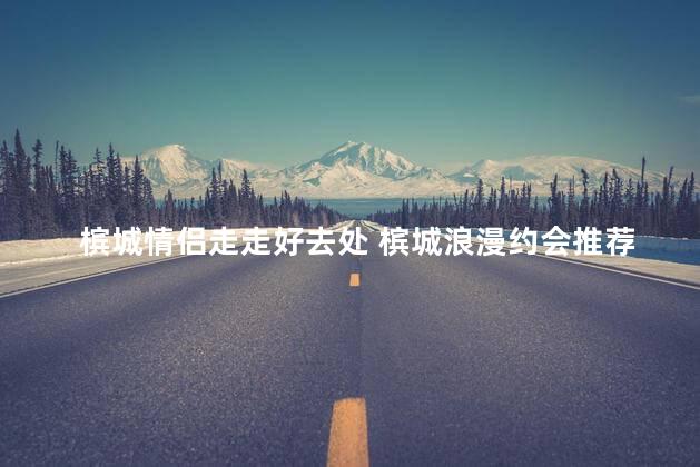 槟城情侣走走好去处 槟城浪漫约会推荐